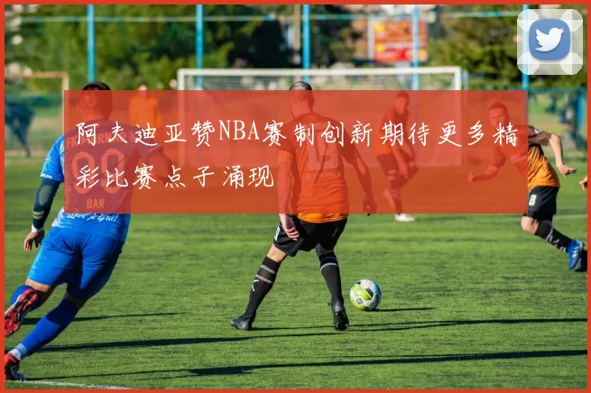 阿夫迪亚赞NBA赛制创新期待更多精彩比赛点子涌现