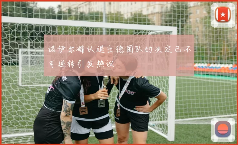 诺伊尔确认退出德国队的决定已不可逆转引发热议
