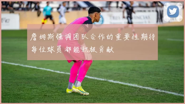 詹姆斯强调团队合作的重要性期待每位球员都能积极贡献