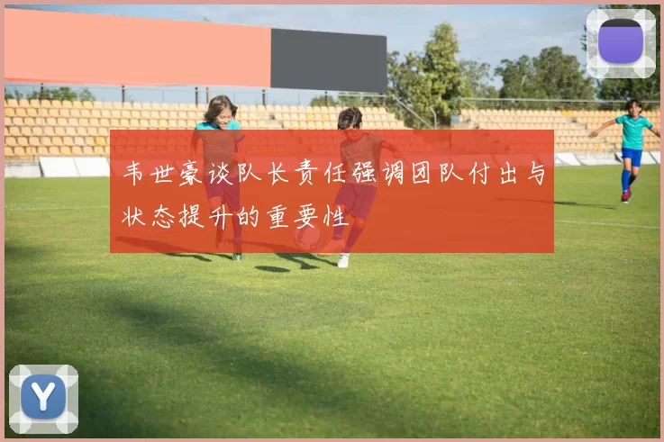 韦世豪谈队长责任强调团队付出与状态提升的重要性