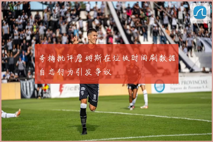 夸梅批评詹姆斯在垃圾时间刷数据自恋行为引发争议