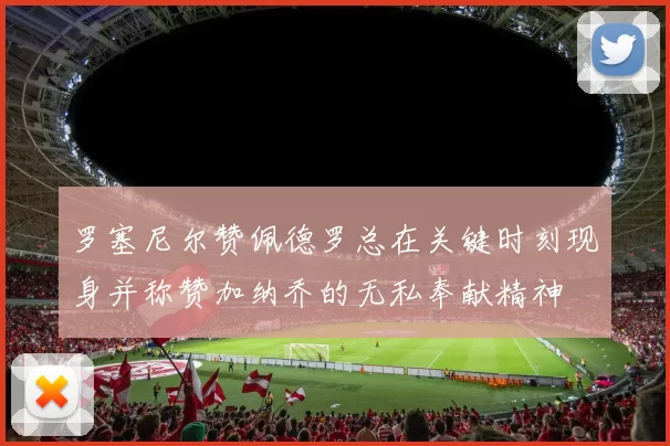 罗塞尼尔赞佩德罗总在关键时刻现身并称赞加纳乔的无私奉献精神
