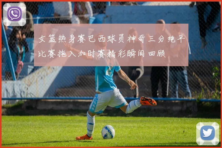 女篮热身赛巴西球员神奇三分绝平比赛拖入加时赛精彩瞬间回顾