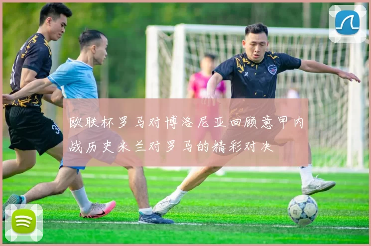 欧联杯罗马对博洛尼亚回顾意甲内战历史米兰对罗马的精彩对决