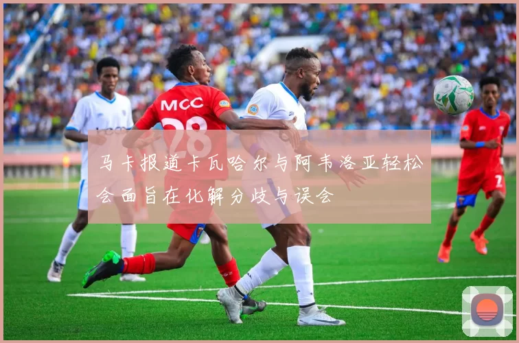 马卡报道卡瓦哈尔与阿韦洛亚轻松会面旨在化解分歧与误会