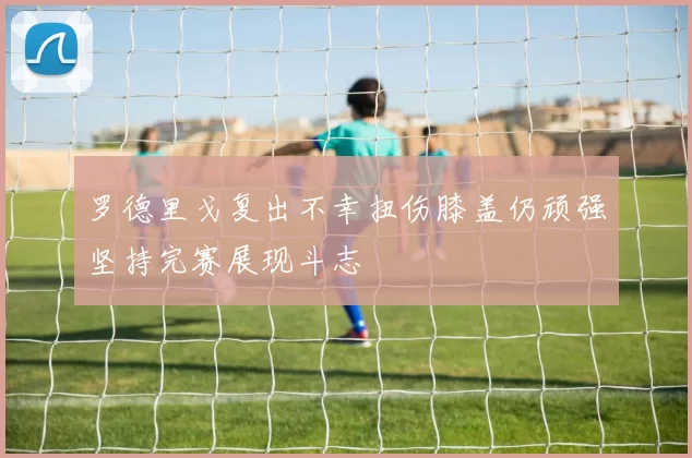 罗德里戈复出不幸扭伤膝盖仍顽强坚持完赛展现斗志